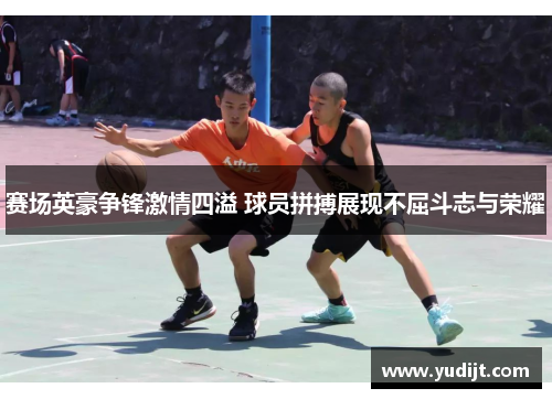 赛场英豪争锋激情四溢 球员拼搏展现不屈斗志与荣耀