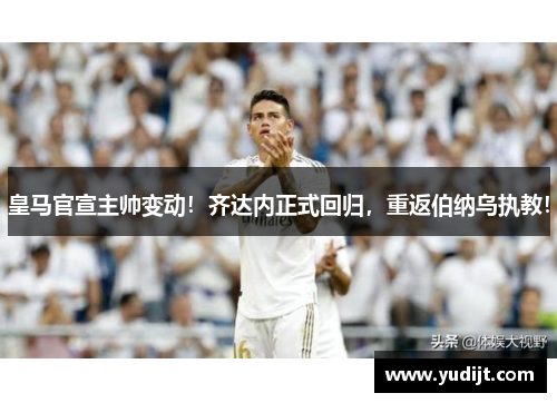 皇马官宣主帅变动！齐达内正式回归，重返伯纳乌执教！