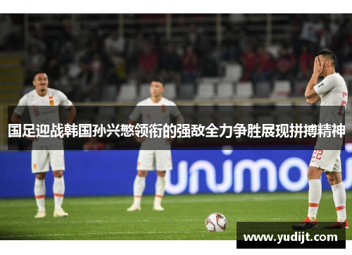 国足迎战韩国孙兴慜领衔的强敌全力争胜展现拼搏精神